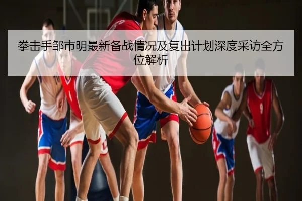 拳击手邹市明最新备战情况及复出计划深度采访全方位解析（Jiuyou）